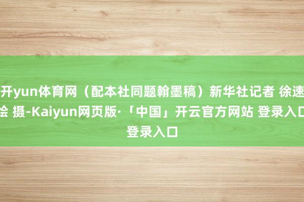 开yun体育网（配本社同题翰墨稿）新华社记者 徐速绘 摄-Kaiyun网页版·「中国」开云官方网站 登录入口