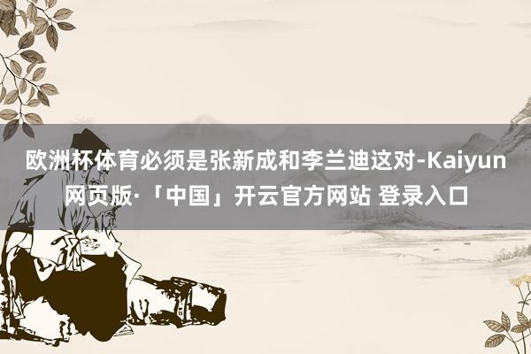 欧洲杯体育必须是张新成和李兰迪这对-Kaiyun网页版·「中国」开云官方网站 登录入口
