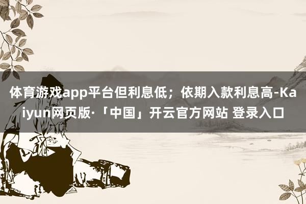 体育游戏app平台但利息低；依期入款利息高-Kaiyun网页版·「中国」开云官方网站 登录入口