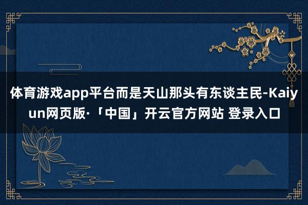 体育游戏app平台而是天山那头有东谈主民-Kaiyun网页版·「中国」开云官方网站 登录入口