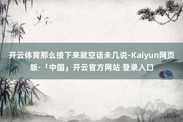 开云体育那么接下来就空话未几说-Kaiyun网页版·「中国」开云官方网站 登录入口