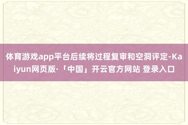体育游戏app平台后续将过程复审和空洞评定-Kaiyun网页版·「中国」开云官方网站 登录入口