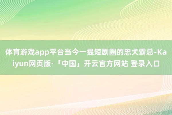 体育游戏app平台当今一提短剧圈的忠犬霸总-Kaiyun网页版·「中国」开云官方网站 登录入口