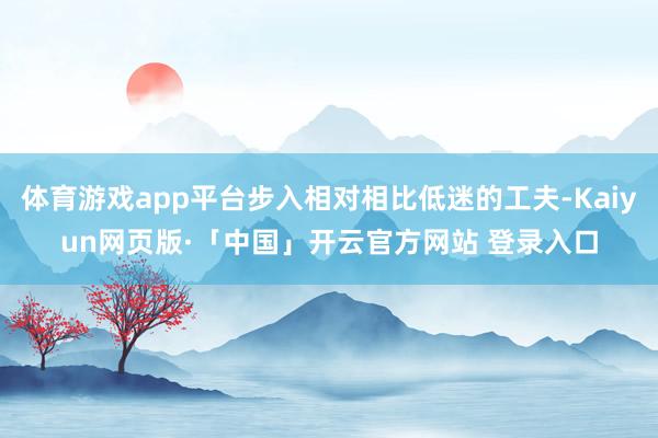 体育游戏app平台步入相对相比低迷的工夫-Kaiyun网页版·「中国」开云官方网站 登录入口