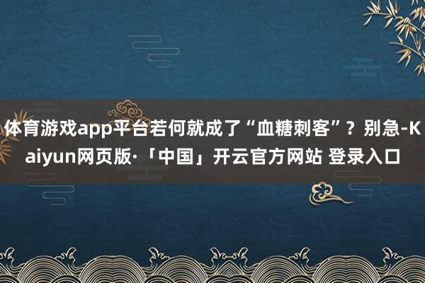 体育游戏app平台若何就成了“血糖刺客”？别急-Kaiyun网页版·「中国」开云官方网站 登录入口