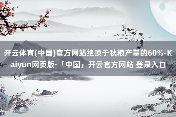 开云体育(中国)官方网站绝顶于秋粮产量的60%-Kaiyun网页版·「中国」开云官方网站 登录入口