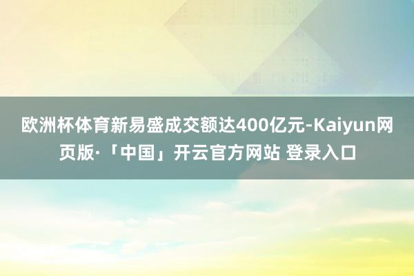欧洲杯体育新易盛成交额达400亿元-Kaiyun网页版·「中国」开云官方网站 登录入口
