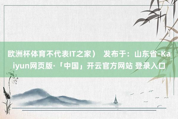 欧洲杯体育不代表IT之家）  发布于：山东省-Kaiyun网页版·「中国」开云官方网站 登录入口