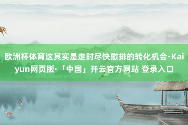 欧洲杯体育这其实是走时尽快慰排的转化机会-Kaiyun网页版·「中国」开云官方网站 登录入口