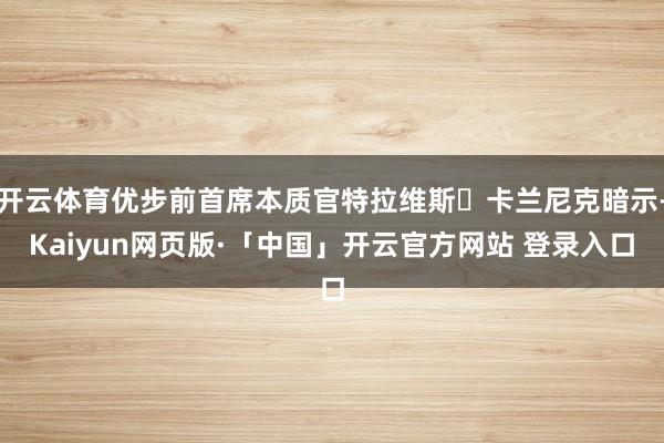 开云体育优步前首席本质官特拉维斯・卡兰尼克暗示-Kaiyun网页版·「中国」开云官方网站 登录入口