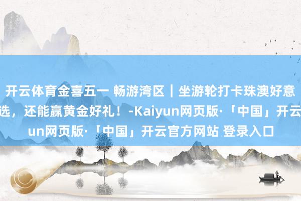 开云体育金喜五一 畅游湾区｜坐游轮打卡珠澳好意思景，多款航路可选，还能赢黄金好礼！-Kaiyun网页版·「中国」开云官方网站 登录入口