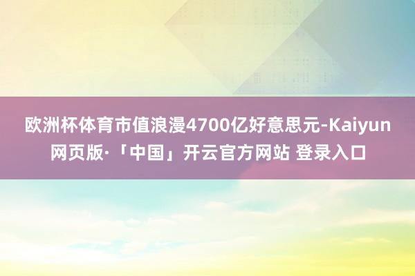 欧洲杯体育市值浪漫4700亿好意思元-Kaiyun网页版·「中国」开云官方网站 登录入口