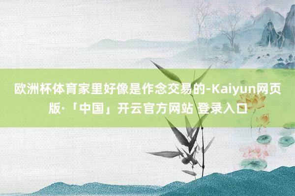 欧洲杯体育家里好像是作念交易的-Kaiyun网页版·「中国」开云官方网站 登录入口