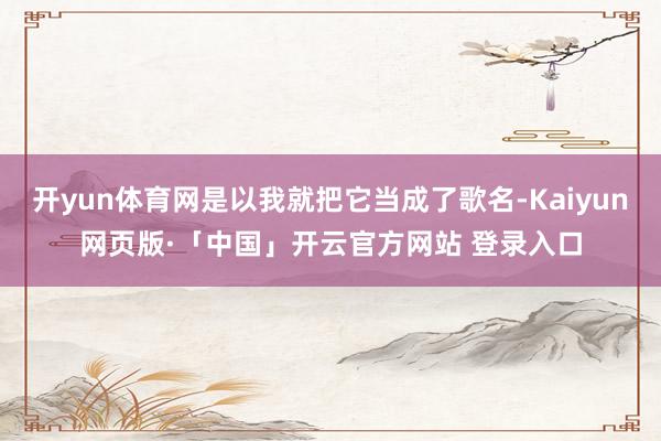 开yun体育网是以我就把它当成了歌名-Kaiyun网页版·「中国」开云官方网站 登录入口