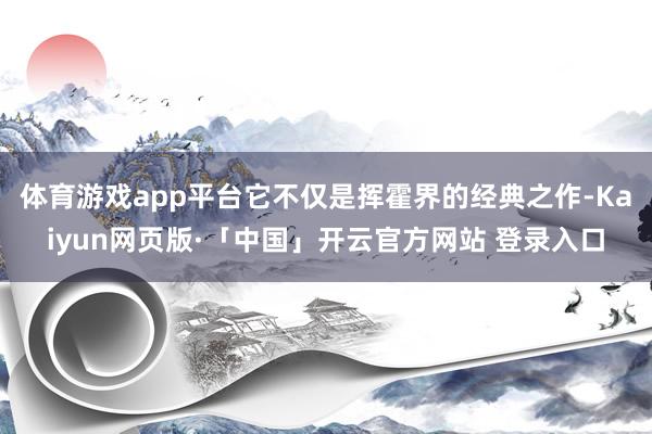体育游戏app平台它不仅是挥霍界的经典之作-Kaiyun网页版·「中国」开云官方网站 登录入口