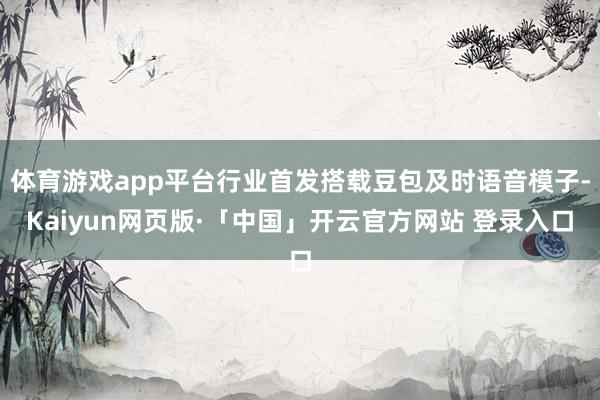 体育游戏app平台行业首发搭载豆包及时语音模子-Kaiyun网页版·「中国」开云官方网站 登录入口