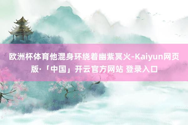 欧洲杯体育他混身环绕着幽紫冥火-Kaiyun网页版·「中国」开云官方网站 登录入口