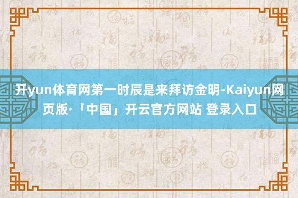 开yun体育网第一时辰是来拜访金明-Kaiyun网页版·「中国」开云官方网站 登录入口