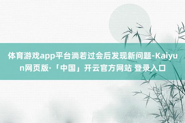 体育游戏app平台淌若过会后发现新问题-Kaiyun网页版·「中国」开云官方网站 登录入口