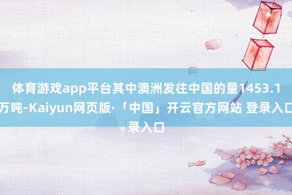 体育游戏app平台其中澳洲发往中国的量1453.1万吨-Kaiyun网页版·「中国」开云官方网站 登录入口