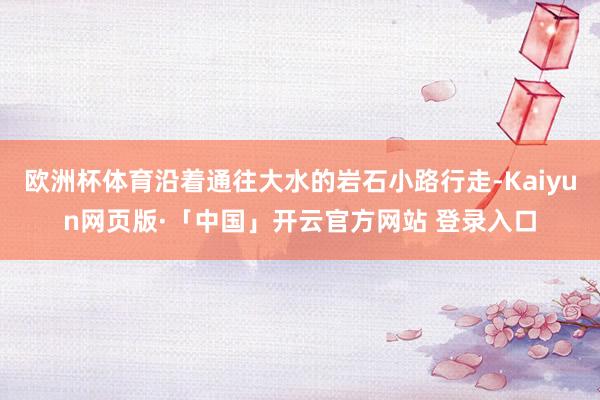 欧洲杯体育沿着通往大水的岩石小路行走-Kaiyun网页版·「中国」开云官方网站 登录入口