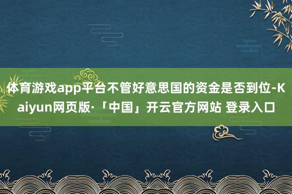体育游戏app平台不管好意思国的资金是否到位-Kaiyun网页版·「中国」开云官方网站 登录入口