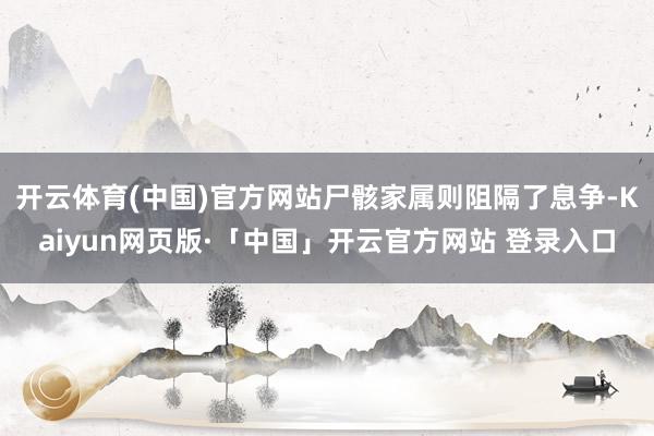 开云体育(中国)官方网站尸骸家属则阻隔了息争-Kaiyun网页版·「中国」开云官方网站 登录入口