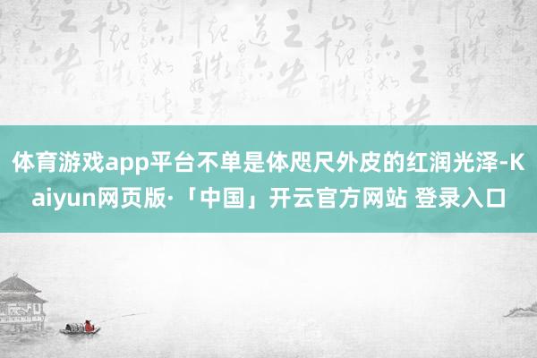 体育游戏app平台不单是体咫尺外皮的红润光泽-Kaiyun网页版·「中国」开云官方网站 登录入口