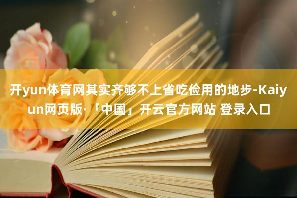 开yun体育网其实齐够不上省吃俭用的地步-Kaiyun网页版·「中国」开云官方网站 登录入口