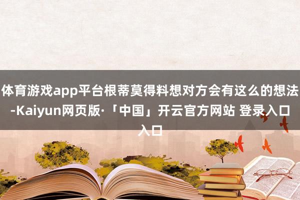体育游戏app平台根蒂莫得料想对方会有这么的想法-Kaiyun网页版·「中国」开云官方网站 登录入口