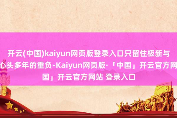 开云(中国)kaiyun网页版登录入口只留住极新与但愿;压在心头多年的重负-Kaiyun网页版·「中国」开云官方网站 登录入口