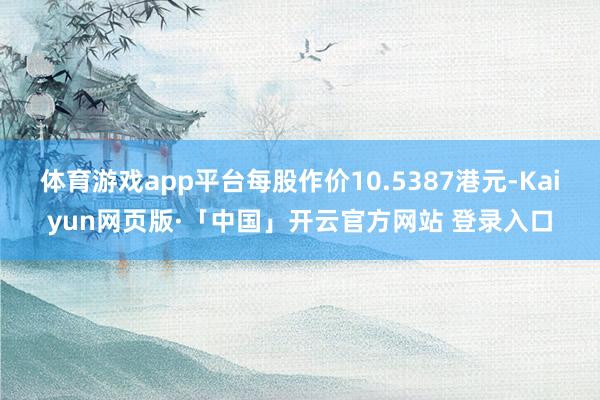 体育游戏app平台每股作价10.5387港元-Kaiyun网页版·「中国」开云官方网站 登录入口