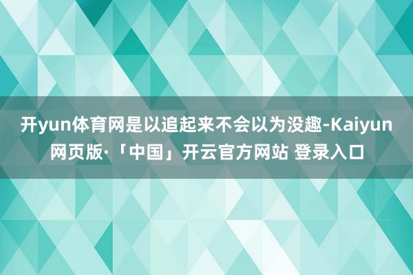 开yun体育网是以追起来不会以为没趣-Kaiyun网页版·「中国」开云官方网站 登录入口