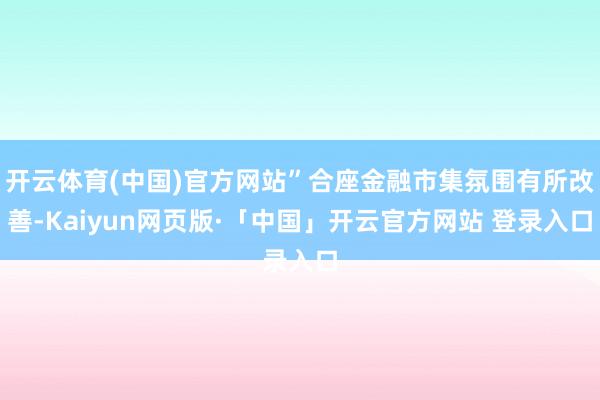 开云体育(中国)官方网站”合座金融市集氛围有所改善-Kaiyun网页版·「中国」开云官方网站 登录入口