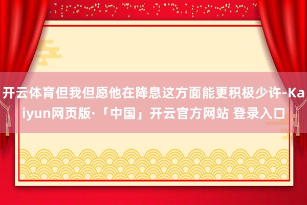 开云体育但我但愿他在降息这方面能更积极少许-Kaiyun网页版·「中国」开云官方网站 登录入口