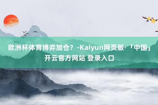 欧洲杯体育博弈加仓？-Kaiyun网页版·「中国」开云官方网站 登录入口