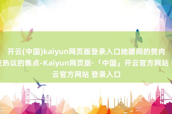 开云(中国)kaiyun网页版登录入口她腰间的赘肉成了网友热议的焦点-Kaiyun网页版·「中国」开云官方网站 登录入口