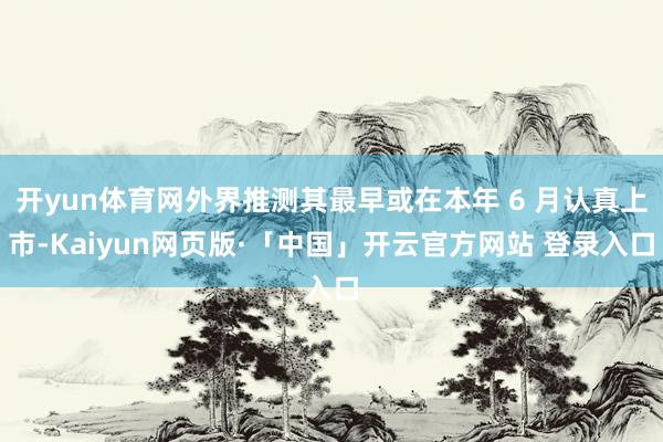 开yun体育网外界推测其最早或在本年 6 月认真上市-Kaiyun网页版·「中国」开云官方网站 登录入口