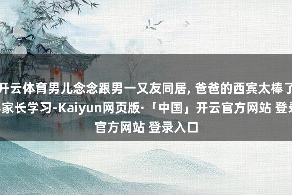开云体育男儿念念跟男一又友同居, 爸爸的西宾太棒了, 值得家长学习-Kaiyun网页版·「中国」开云官方网站 登录入口