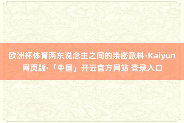 欧洲杯体育两东说念主之间的亲密意料-Kaiyun网页版·「中国」开云官方网站 登录入口