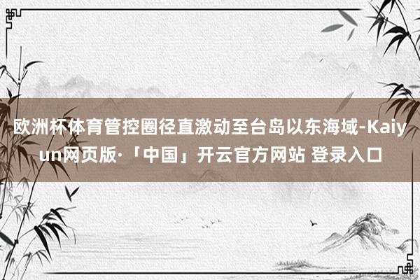 欧洲杯体育管控圈径直激动至台岛以东海域-Kaiyun网页版·「中国」开云官方网站 登录入口