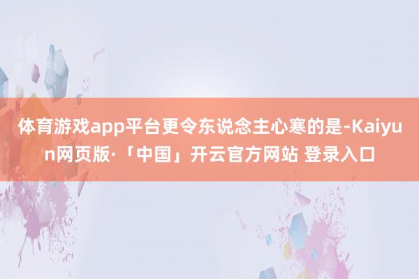 体育游戏app平台更令东说念主心寒的是-Kaiyun网页版·「中国」开云官方网站 登录入口