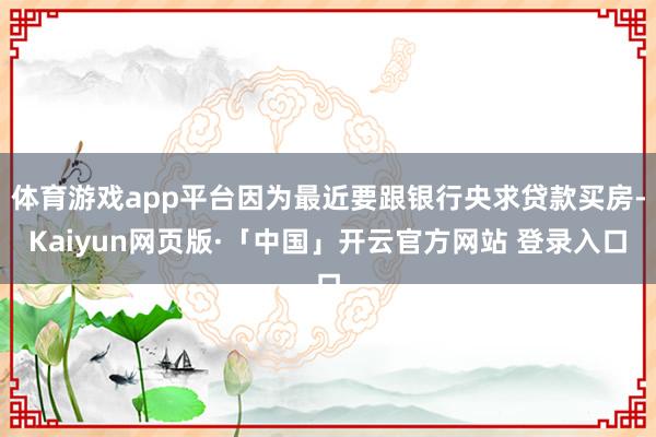 体育游戏app平台因为最近要跟银行央求贷款买房-Kaiyun网页版·「中国」开云官方网站 登录入口