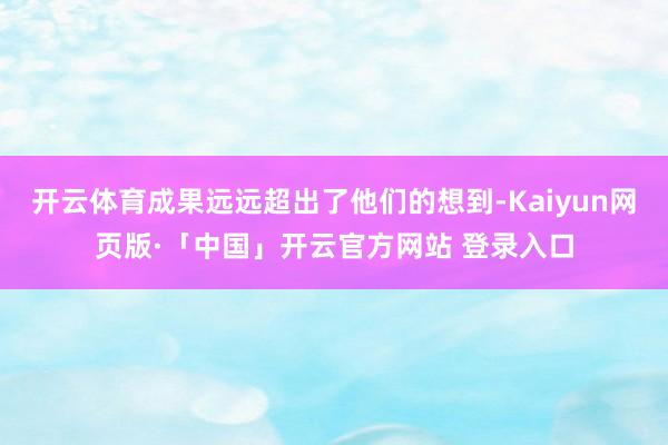 开云体育成果远远超出了他们的想到-Kaiyun网页版·「中国」开云官方网站 登录入口