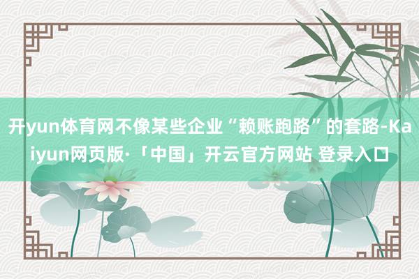 开yun体育网不像某些企业“赖账跑路”的套路-Kaiyun网页版·「中国」开云官方网站 登录入口