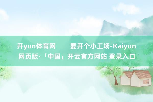 开yun体育网        要开个小工场-Kaiyun网页版·「中国」开云官方网站 登录入口