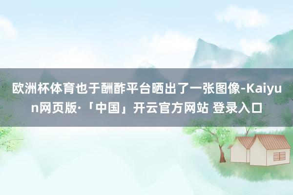 欧洲杯体育也于酬酢平台晒出了一张图像-Kaiyun网页版·「中国」开云官方网站 登录入口