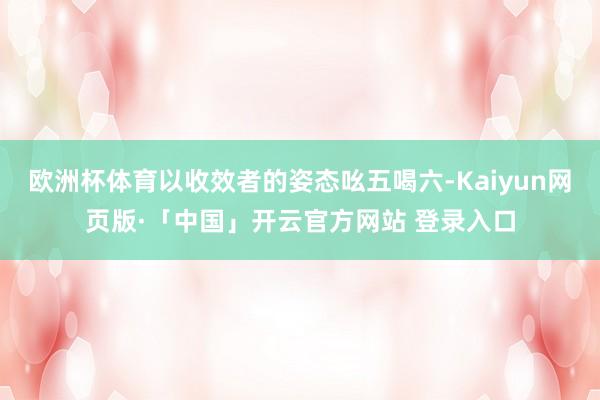欧洲杯体育以收效者的姿态吆五喝六-Kaiyun网页版·「中国」开云官方网站 登录入口