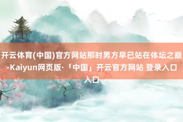 开云体育(中国)官方网站那时男方早已站在体坛之巅-Kaiyun网页版·「中国」开云官方网站 登录入口