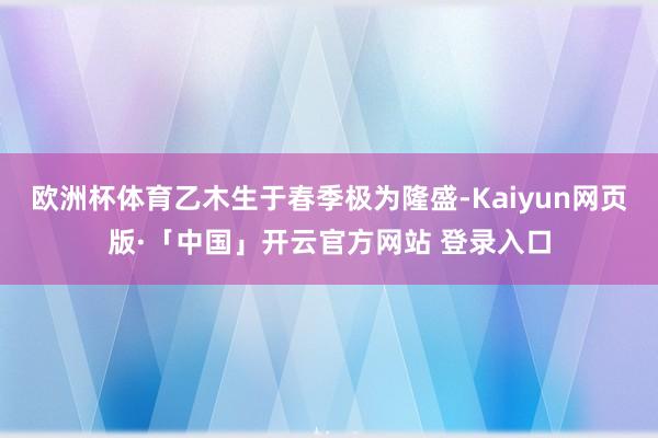 欧洲杯体育乙木生于春季极为隆盛-Kaiyun网页版·「中国」开云官方网站 登录入口